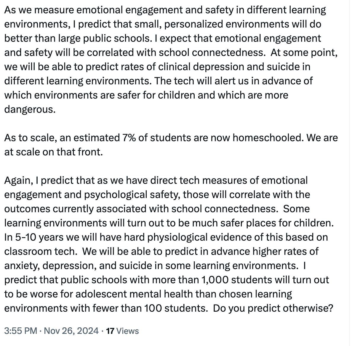 As we measure emotional engagement and safety in different learning environments, I predict that small, personalized environments will do better than large public schools. I expect that emotional engagement and safety will be correlated with school connectedness. At some point, we will be able to predict rates of clinical depression and suicide in different learning environments. The tech will alert us in advance of which environments are safer for children and which are more dangerous.
As to scale, an estimated 7% of students are now homeschooled. We are at scale on that front.
Again, I predict that as we have direct tech measures of emotional engagement and psychological safety, those will correlate with the outcomes currently associated with school connectedness. Some learning environments will turn out to be much safer places for children. In 5-10 years we will have hard physiological evidence of this based on classroom tech. We will be able to predict in advance higher rates of anxiety, depression, and suicide in some learning environments. I predict that public schools will more than 1,000 students will turn out to be worse for adolescent mental health than chosen learning environments with fewer than 100 students. Do you predict otherwise?